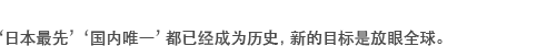 ‘日本最先’‘国内唯一’都已经成为历史，新的目标是放眼全球。