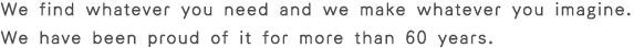 We find whatever you need and we make whatever you imagine.
We have been proud of it for more than 60 years.