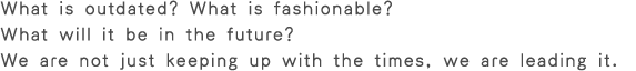 What is outdated? What is fashionable? What will it be in the future? We are not just keeping up with the times,we are leading it.