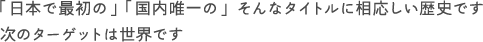 「日本で最初の」 「国内唯一の」 そんなタイトルに相応しい歴史です 次のターゲットは世界です